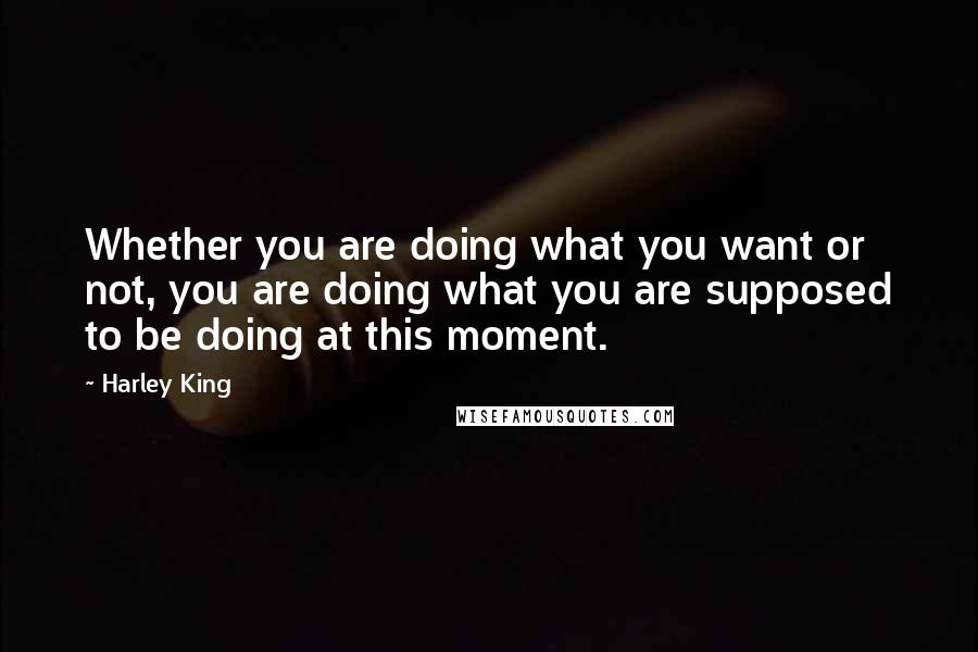 Harley King Quotes: Whether you are doing what you want or not, you are doing what you are supposed to be doing at this moment.