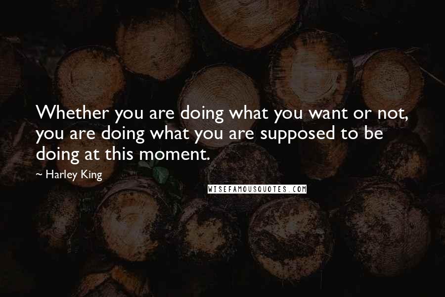 Harley King Quotes: Whether you are doing what you want or not, you are doing what you are supposed to be doing at this moment.