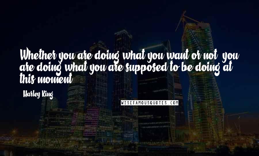 Harley King Quotes: Whether you are doing what you want or not, you are doing what you are supposed to be doing at this moment.