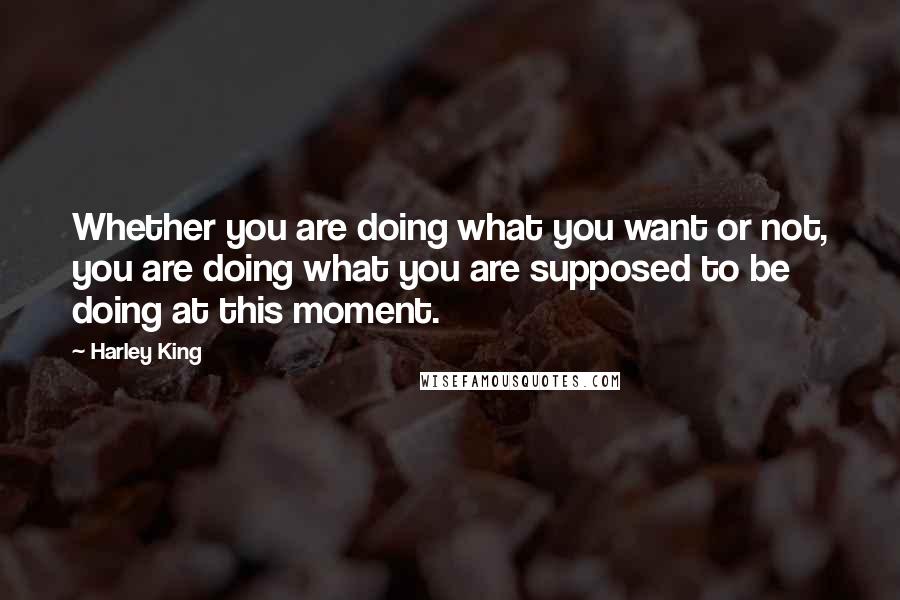 Harley King Quotes: Whether you are doing what you want or not, you are doing what you are supposed to be doing at this moment.