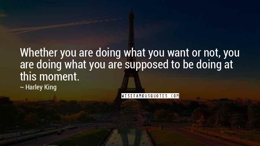 Harley King Quotes: Whether you are doing what you want or not, you are doing what you are supposed to be doing at this moment.
