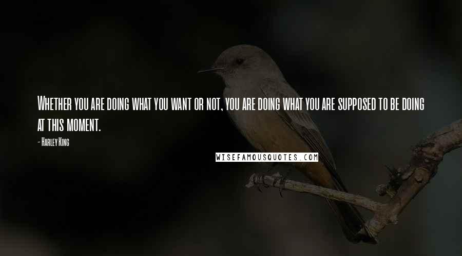 Harley King Quotes: Whether you are doing what you want or not, you are doing what you are supposed to be doing at this moment.