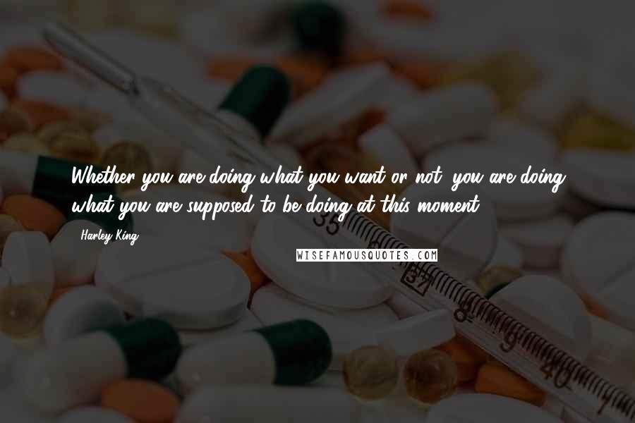 Harley King Quotes: Whether you are doing what you want or not, you are doing what you are supposed to be doing at this moment.