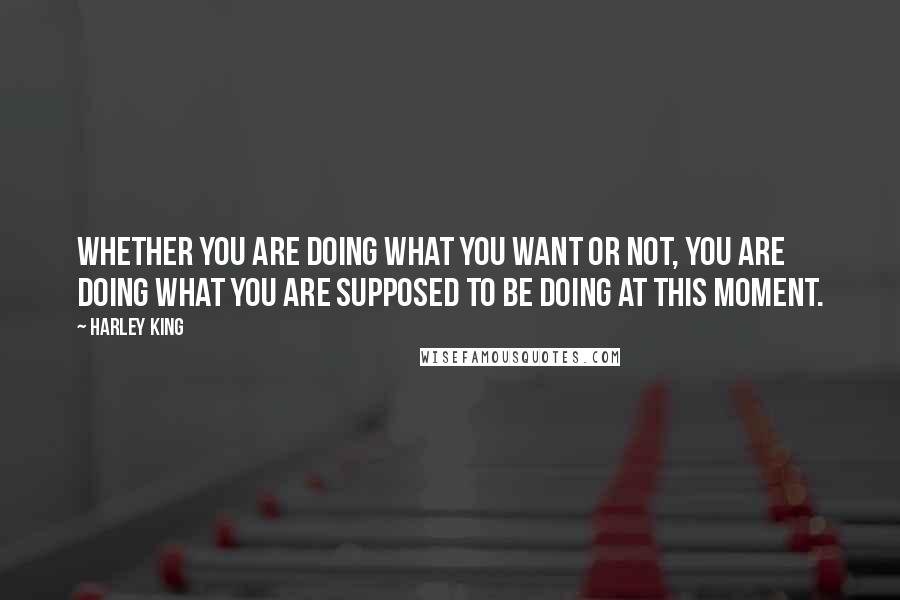Harley King Quotes: Whether you are doing what you want or not, you are doing what you are supposed to be doing at this moment.
