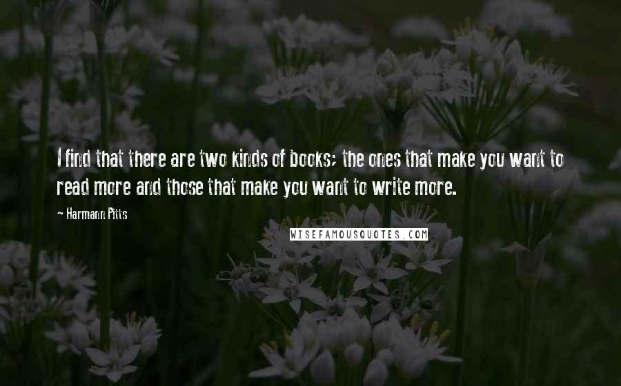 Harmann Pitts Quotes: I find that there are two kinds of books; the ones that make you want to read more and those that make you want to write more.