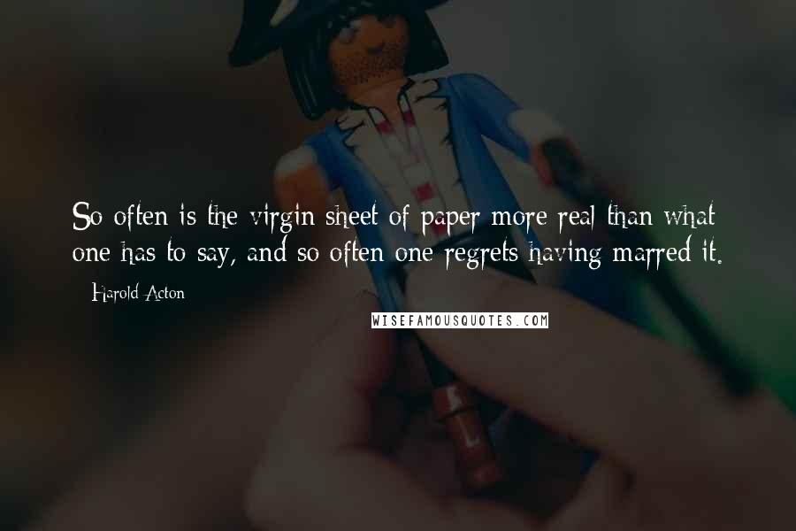 Harold Acton Quotes: So often is the virgin sheet of paper more real than what one has to say, and so often one regrets having marred it.