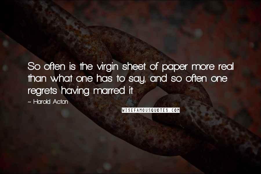 Harold Acton Quotes: So often is the virgin sheet of paper more real than what one has to say, and so often one regrets having marred it.