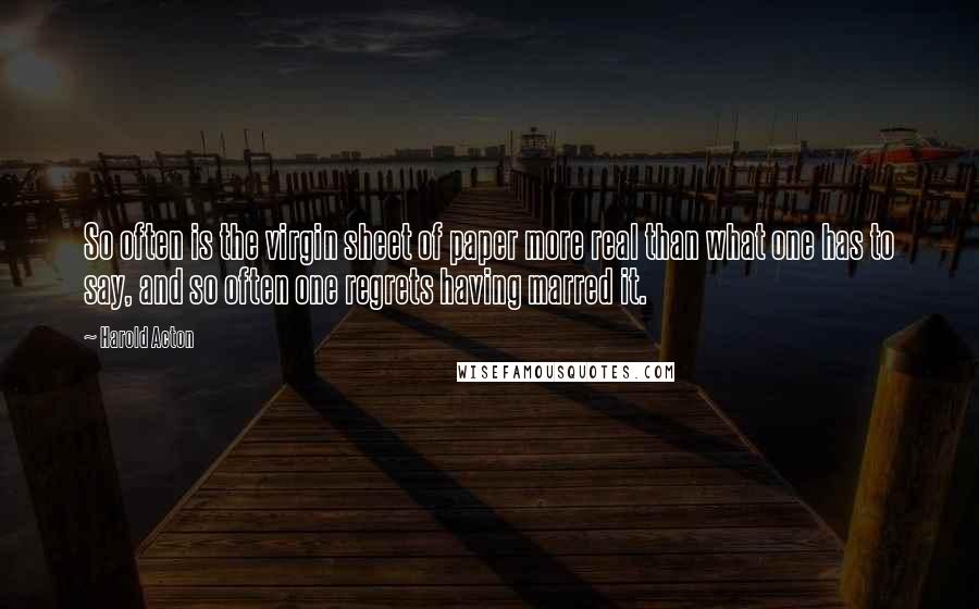 Harold Acton Quotes: So often is the virgin sheet of paper more real than what one has to say, and so often one regrets having marred it.