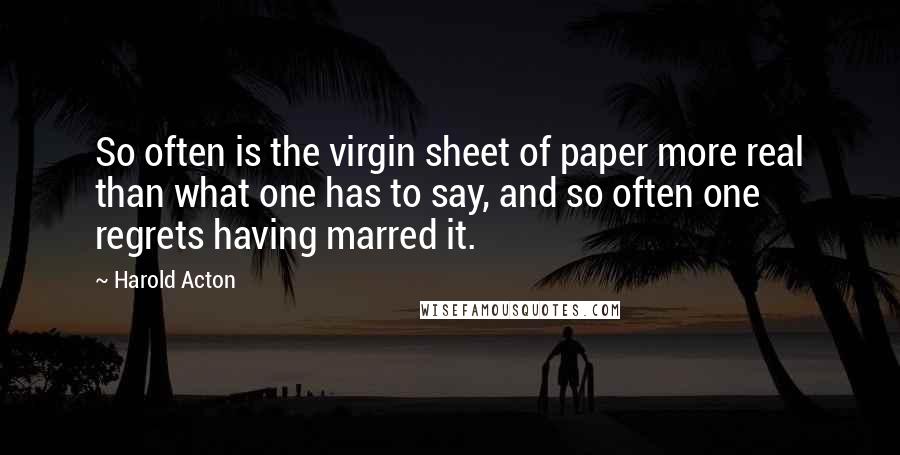 Harold Acton Quotes: So often is the virgin sheet of paper more real than what one has to say, and so often one regrets having marred it.