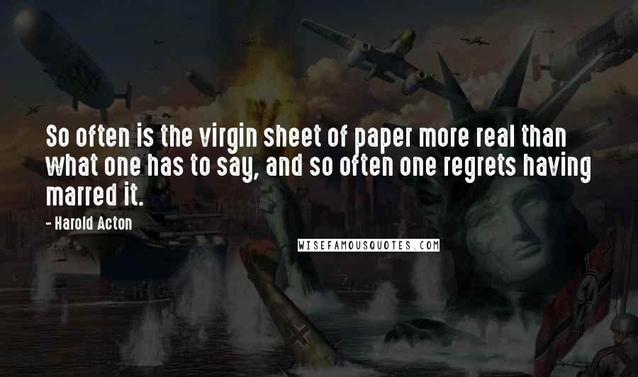 Harold Acton Quotes: So often is the virgin sheet of paper more real than what one has to say, and so often one regrets having marred it.
