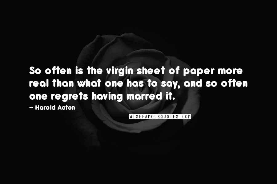 Harold Acton Quotes: So often is the virgin sheet of paper more real than what one has to say, and so often one regrets having marred it.