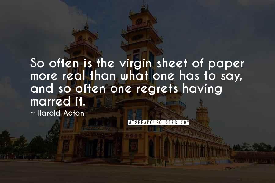 Harold Acton Quotes: So often is the virgin sheet of paper more real than what one has to say, and so often one regrets having marred it.