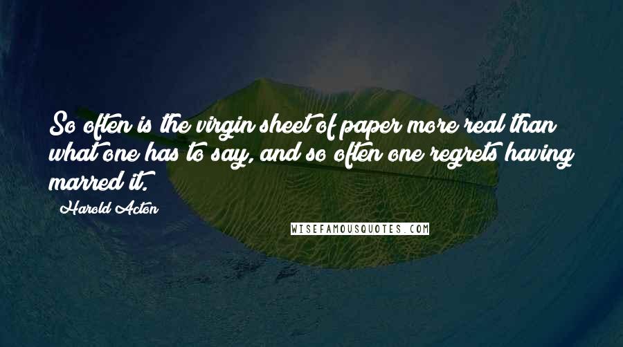 Harold Acton Quotes: So often is the virgin sheet of paper more real than what one has to say, and so often one regrets having marred it.