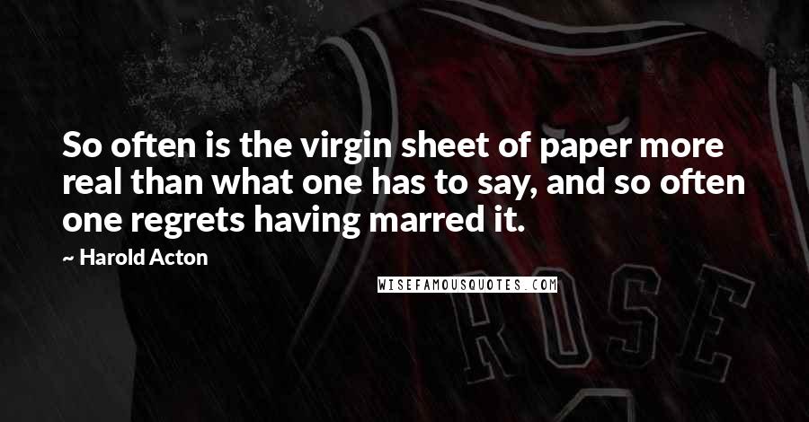 Harold Acton Quotes: So often is the virgin sheet of paper more real than what one has to say, and so often one regrets having marred it.