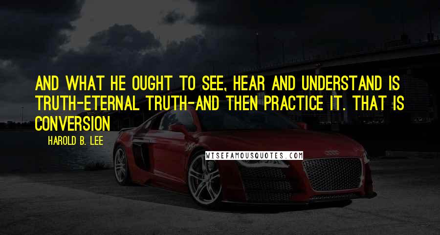 Harold B. Lee Quotes: And what he ought to see, hear and understand is truth-eternal truth-and then practice it. That is conversion