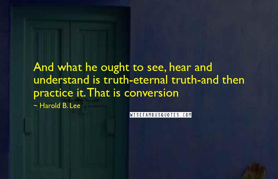 Harold B. Lee Quotes: And what he ought to see, hear and understand is truth-eternal truth-and then practice it. That is conversion