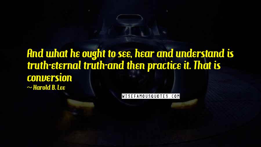 Harold B. Lee Quotes: And what he ought to see, hear and understand is truth-eternal truth-and then practice it. That is conversion