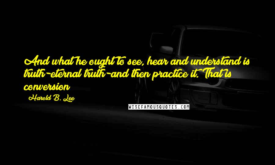 Harold B. Lee Quotes: And what he ought to see, hear and understand is truth-eternal truth-and then practice it. That is conversion