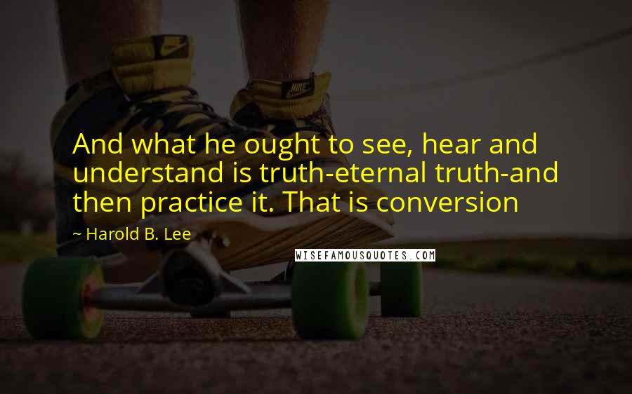 Harold B. Lee Quotes: And what he ought to see, hear and understand is truth-eternal truth-and then practice it. That is conversion