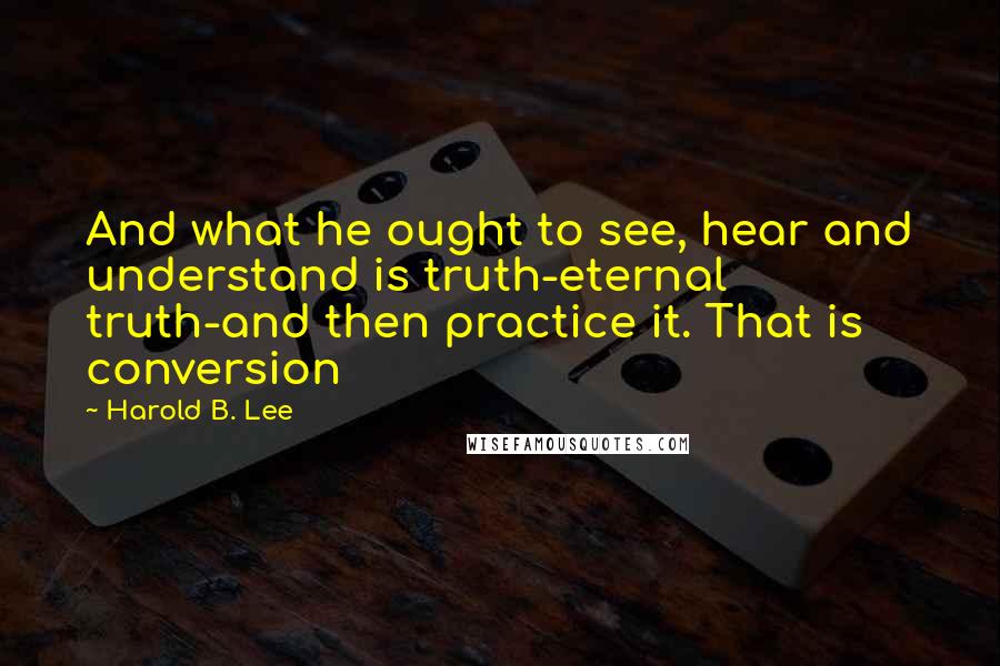 Harold B. Lee Quotes: And what he ought to see, hear and understand is truth-eternal truth-and then practice it. That is conversion