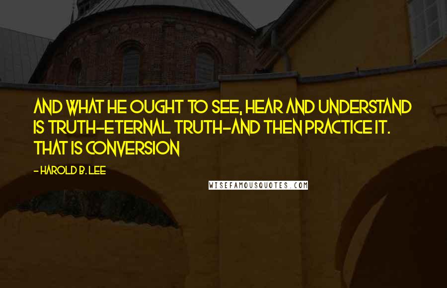 Harold B. Lee Quotes: And what he ought to see, hear and understand is truth-eternal truth-and then practice it. That is conversion