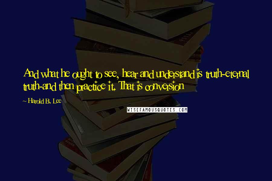 Harold B. Lee Quotes: And what he ought to see, hear and understand is truth-eternal truth-and then practice it. That is conversion