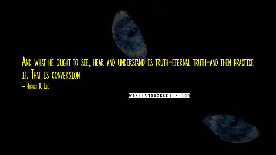 Harold B. Lee Quotes: And what he ought to see, hear and understand is truth-eternal truth-and then practice it. That is conversion