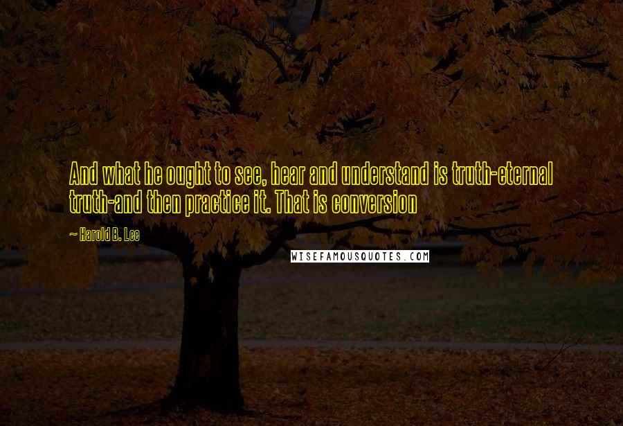 Harold B. Lee Quotes: And what he ought to see, hear and understand is truth-eternal truth-and then practice it. That is conversion