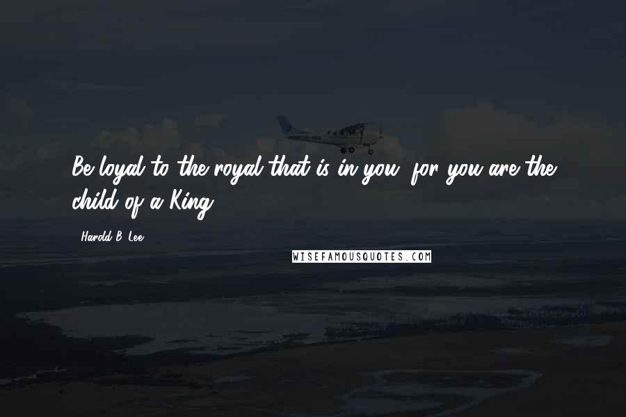 Harold B. Lee Quotes: Be loyal to the royal that is in you, for you are the child of a King.