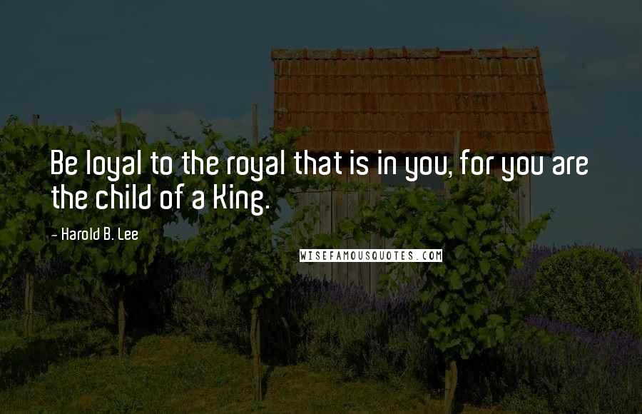 Harold B. Lee Quotes: Be loyal to the royal that is in you, for you are the child of a King.