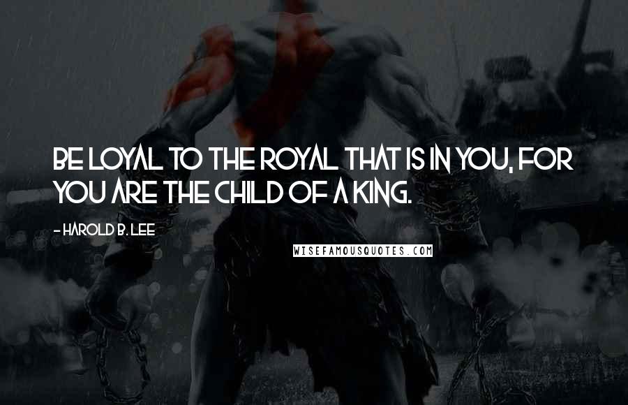 Harold B. Lee Quotes: Be loyal to the royal that is in you, for you are the child of a King.