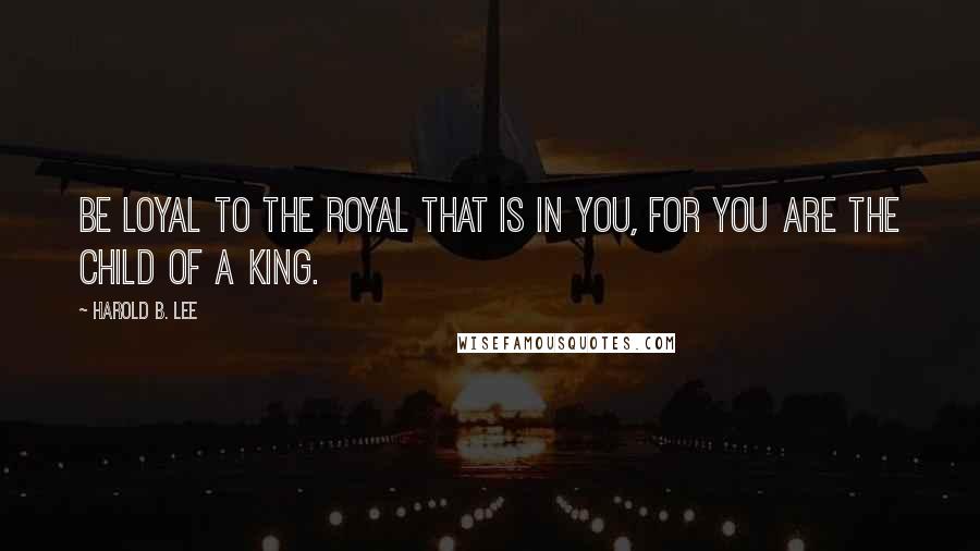 Harold B. Lee Quotes: Be loyal to the royal that is in you, for you are the child of a King.