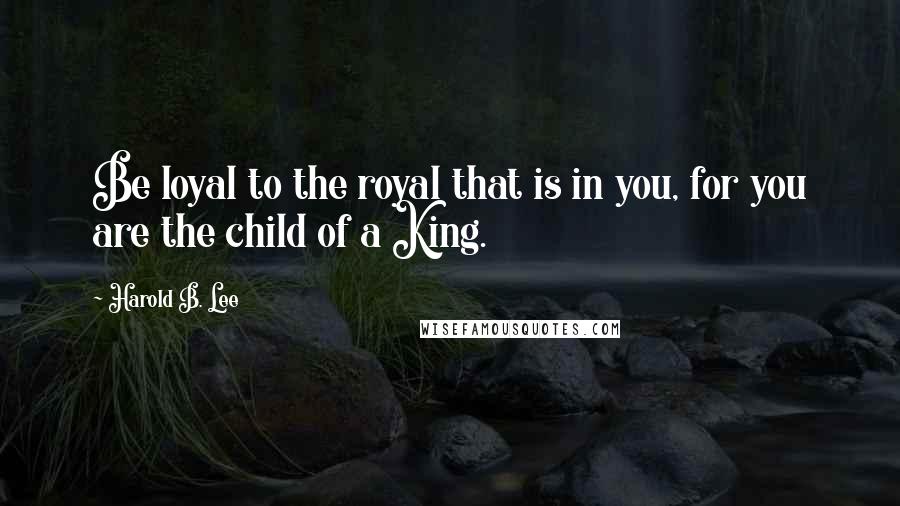 Harold B. Lee Quotes: Be loyal to the royal that is in you, for you are the child of a King.