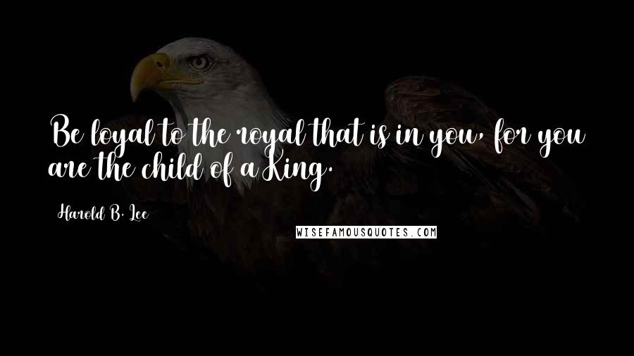 Harold B. Lee Quotes: Be loyal to the royal that is in you, for you are the child of a King.