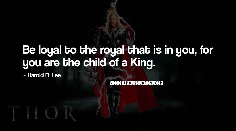 Harold B. Lee Quotes: Be loyal to the royal that is in you, for you are the child of a King.