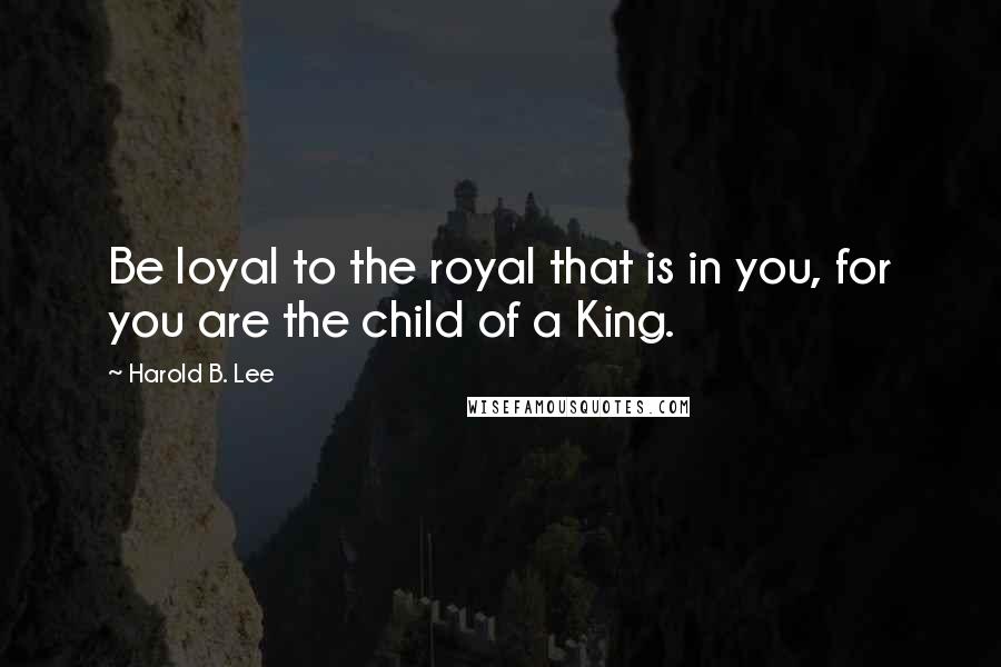 Harold B. Lee Quotes: Be loyal to the royal that is in you, for you are the child of a King.