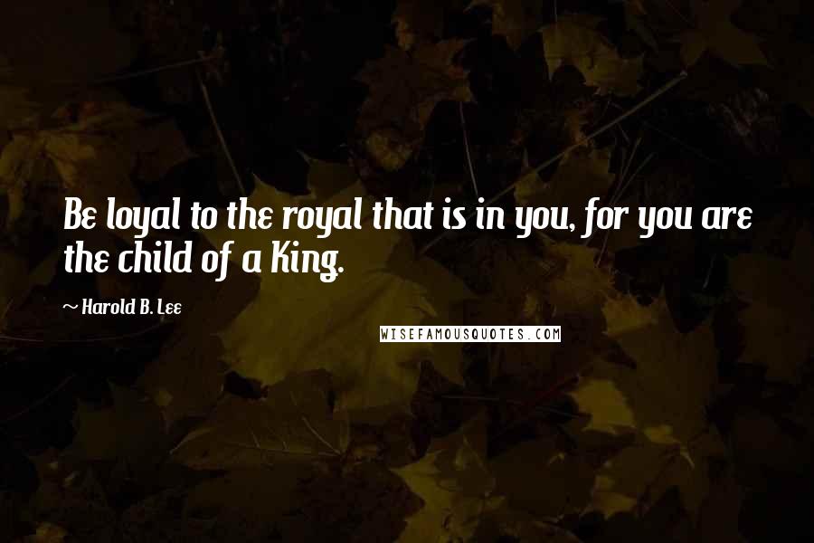 Harold B. Lee Quotes: Be loyal to the royal that is in you, for you are the child of a King.