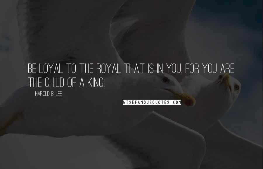 Harold B. Lee Quotes: Be loyal to the royal that is in you, for you are the child of a King.