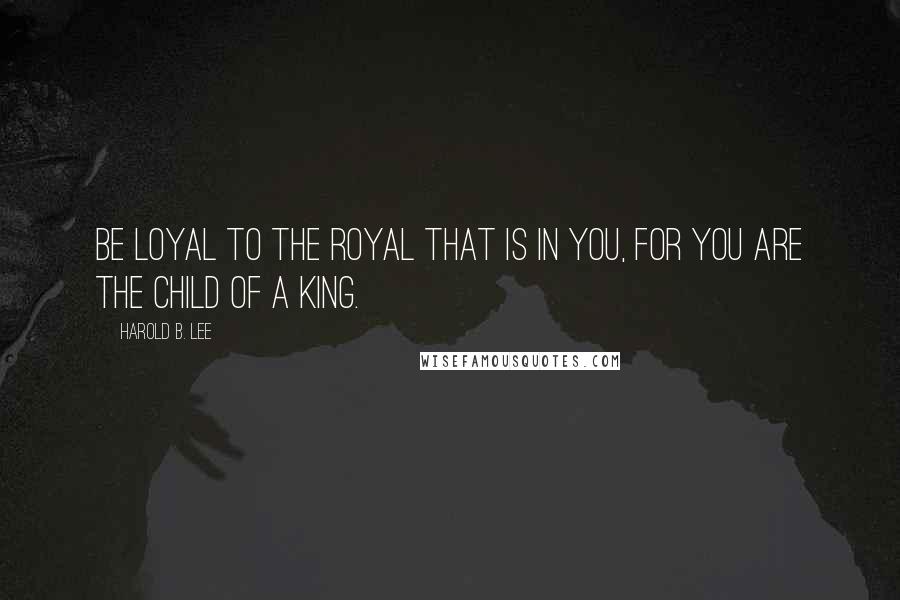 Harold B. Lee Quotes: Be loyal to the royal that is in you, for you are the child of a King.
