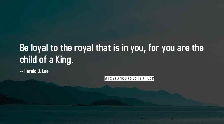 Harold B. Lee Quotes: Be loyal to the royal that is in you, for you are the child of a King.