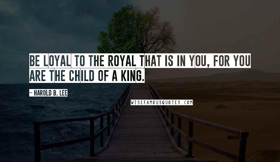 Harold B. Lee Quotes: Be loyal to the royal that is in you, for you are the child of a King.