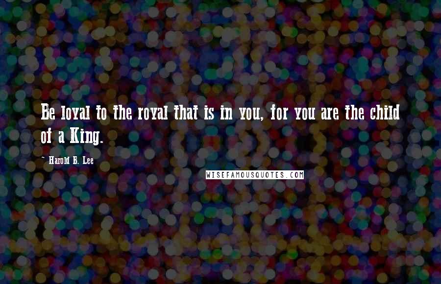 Harold B. Lee Quotes: Be loyal to the royal that is in you, for you are the child of a King.