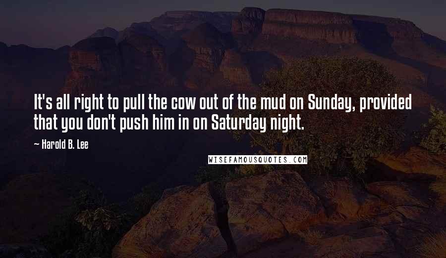 Harold B. Lee Quotes: It's all right to pull the cow out of the mud on Sunday, provided that you don't push him in on Saturday night.