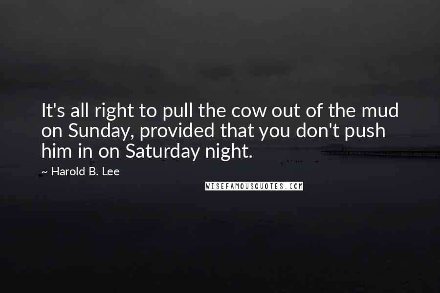 Harold B. Lee Quotes: It's all right to pull the cow out of the mud on Sunday, provided that you don't push him in on Saturday night.