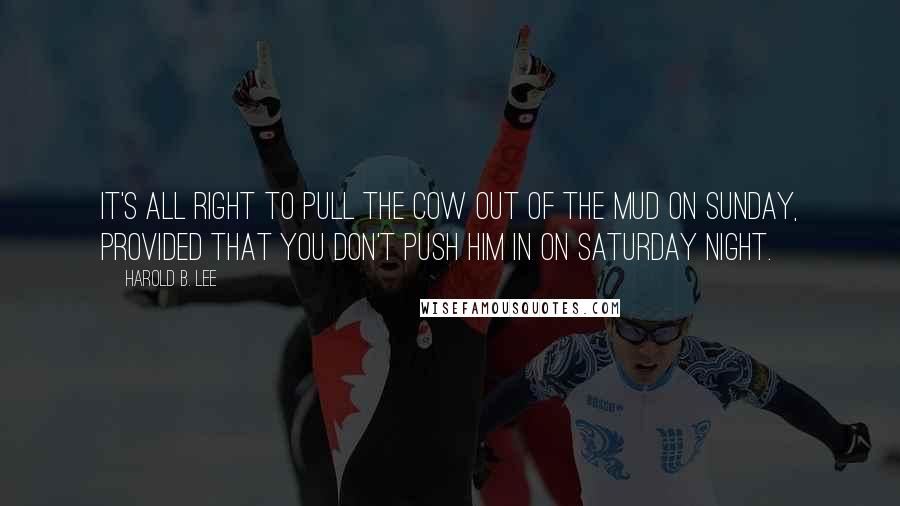 Harold B. Lee Quotes: It's all right to pull the cow out of the mud on Sunday, provided that you don't push him in on Saturday night.