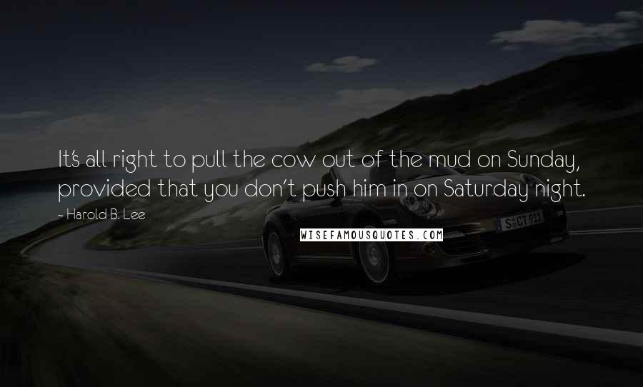 Harold B. Lee Quotes: It's all right to pull the cow out of the mud on Sunday, provided that you don't push him in on Saturday night.