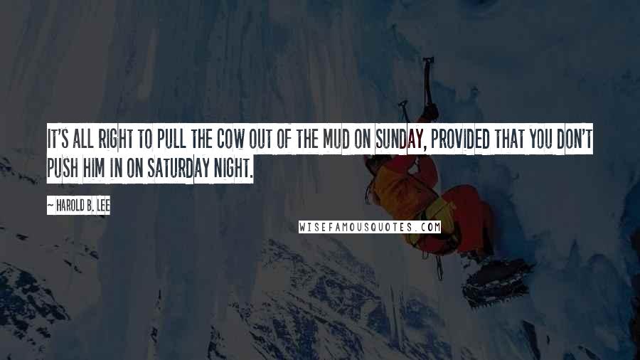 Harold B. Lee Quotes: It's all right to pull the cow out of the mud on Sunday, provided that you don't push him in on Saturday night.