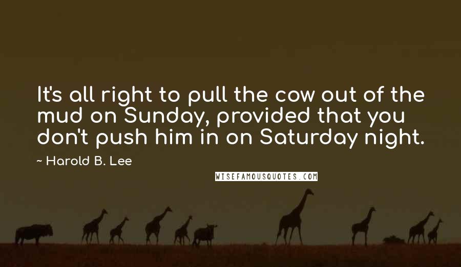 Harold B. Lee Quotes: It's all right to pull the cow out of the mud on Sunday, provided that you don't push him in on Saturday night.