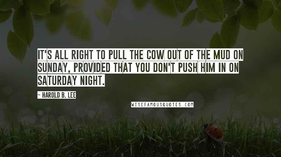 Harold B. Lee Quotes: It's all right to pull the cow out of the mud on Sunday, provided that you don't push him in on Saturday night.