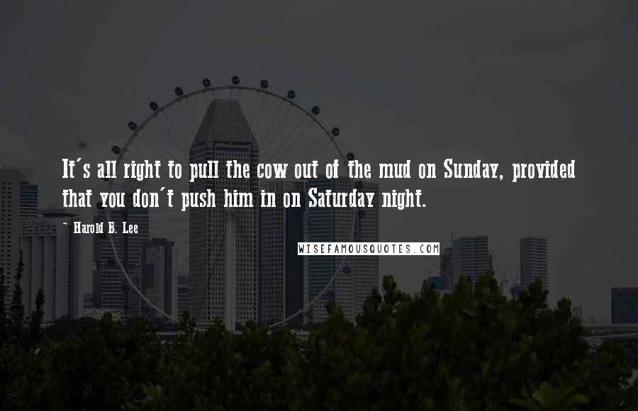 Harold B. Lee Quotes: It's all right to pull the cow out of the mud on Sunday, provided that you don't push him in on Saturday night.